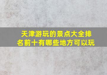 天津游玩的景点大全排名前十有哪些地方可以玩