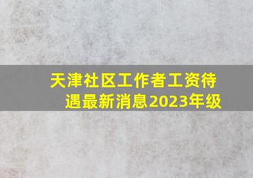 天津社区工作者工资待遇最新消息2023年级