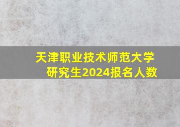 天津职业技术师范大学研究生2024报名人数