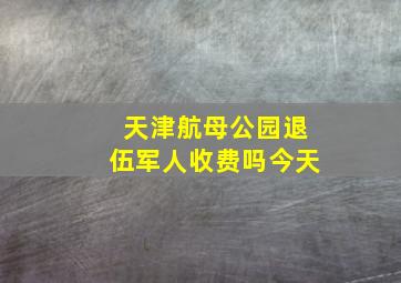 天津航母公园退伍军人收费吗今天