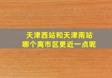 天津西站和天津南站哪个离市区更近一点呢