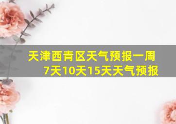 天津西青区天气预报一周7天10天15天天气预报