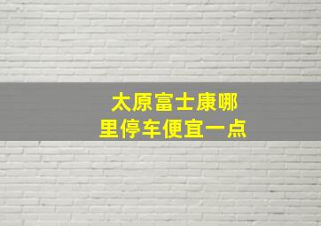 太原富士康哪里停车便宜一点