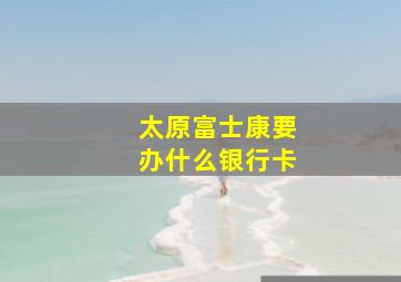 太原富士康要办什么银行卡