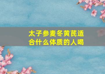 太子参麦冬黄芪适合什么体质的人喝