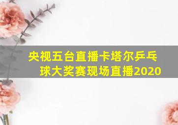 央视五台直播卡塔尔乒乓球大奖赛现场直播2020