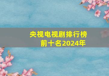 央视电视剧排行榜前十名2024年