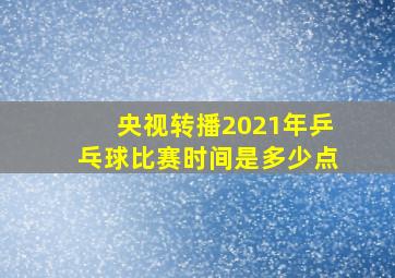 央视转播2021年乒乓球比赛时间是多少点