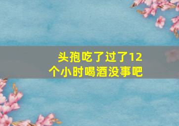 头孢吃了过了12个小时喝酒没事吧