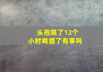 头孢隔了12个小时喝酒了有事吗