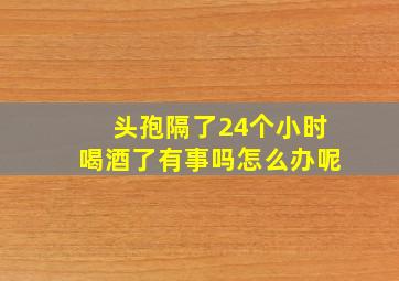 头孢隔了24个小时喝酒了有事吗怎么办呢