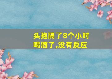 头孢隔了8个小时喝酒了,没有反应