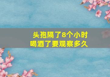 头孢隔了8个小时喝酒了要观察多久