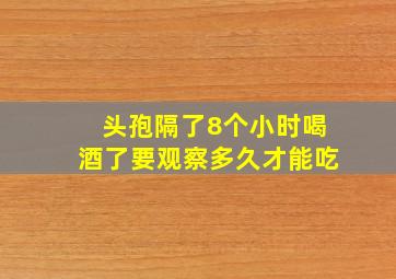 头孢隔了8个小时喝酒了要观察多久才能吃