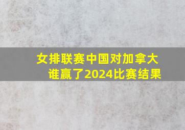 女排联赛中国对加拿大谁赢了2024比赛结果