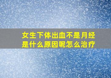 女生下体出血不是月经是什么原因呢怎么治疗