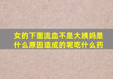 女的下面流血不是大姨妈是什么原因造成的呢吃什么药