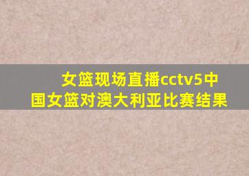 女篮现场直播cctv5中国女篮对澳大利亚比赛结果