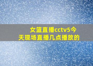 女篮直播cctv5今天现场直播几点播放的