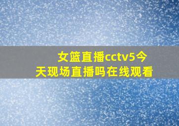 女篮直播cctv5今天现场直播吗在线观看