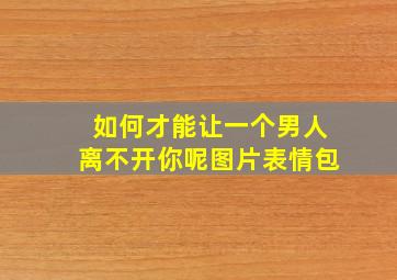 如何才能让一个男人离不开你呢图片表情包