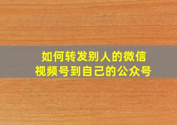 如何转发别人的微信视频号到自己的公众号