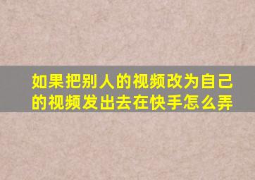 如果把别人的视频改为自己的视频发出去在快手怎么弄