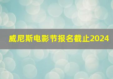 威尼斯电影节报名截止2024