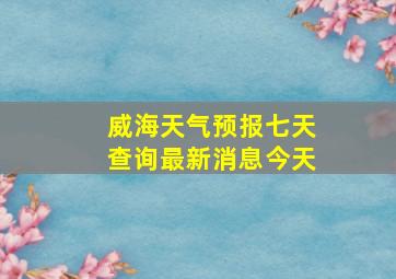 威海天气预报七天查询最新消息今天