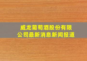 威龙葡萄酒股份有限公司最新消息新闻报道