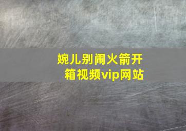 婉儿别闹火箭开箱视频vip网站