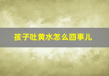 孩子吐黄水怎么回事儿