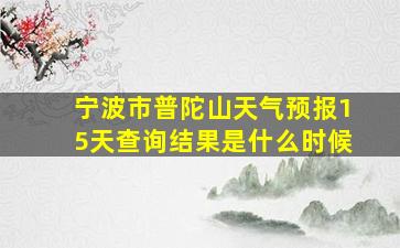 宁波市普陀山天气预报15天查询结果是什么时候