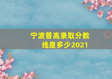 宁波普高录取分数线是多少2021