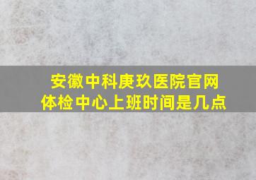 安徽中科庚玖医院官网体检中心上班时间是几点