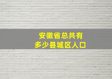 安徽省总共有多少县城区人口