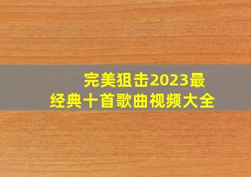 完美狙击2023最经典十首歌曲视频大全