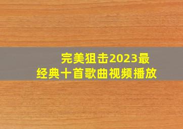 完美狙击2023最经典十首歌曲视频播放