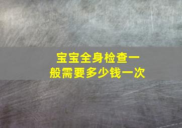 宝宝全身检查一般需要多少钱一次