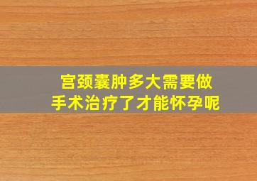 宫颈囊肿多大需要做手术治疗了才能怀孕呢