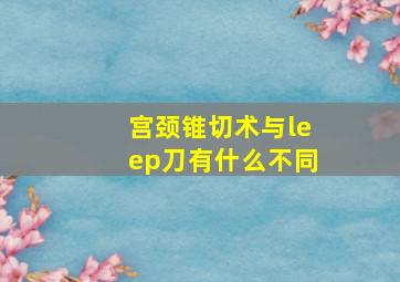 宫颈锥切术与leep刀有什么不同