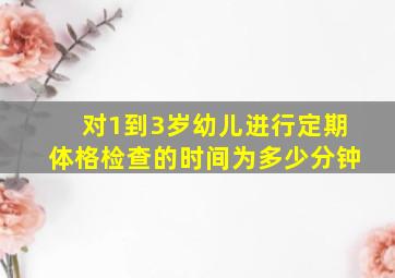 对1到3岁幼儿进行定期体格检查的时间为多少分钟