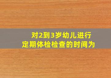 对2到3岁幼儿进行定期体检检查的时间为