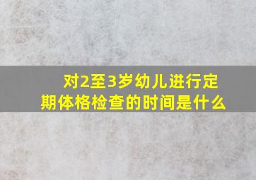 对2至3岁幼儿进行定期体格检查的时间是什么