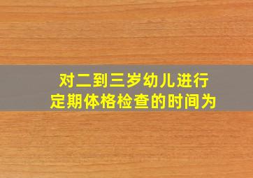 对二到三岁幼儿进行定期体格检查的时间为