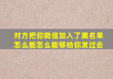 对方把你微信加入了黑名单怎么能怎么能够给你发过去