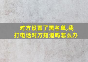 对方设置了黑名单,我打电话对方知道吗怎么办