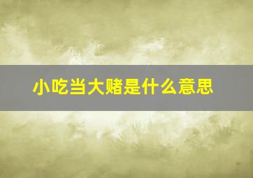 小吃当大赌是什么意思