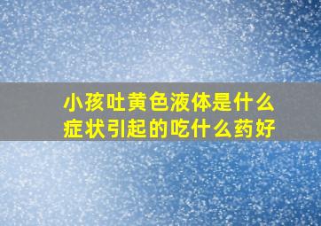 小孩吐黄色液体是什么症状引起的吃什么药好