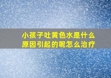 小孩子吐黄色水是什么原因引起的呢怎么治疗